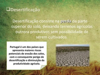 Desertificação

    Desertificação consiste na perda da parte
   superior do solo, deixando terrenos agrícolas
     outrora produtivos sem possibilidade de
                 serem cultivados.

  Portugal é um dos países que
    apresenta maiores riscos
 potenciais de erosão dos solos,
  com o consequente perigo de
 desertificação e diminuição da
     produtividade agrícola.
 