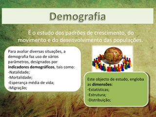 É o estudo dos padrões de crescimento, do
     movimento e do desenvolvimento das populações.
Para avaliar diversas situações, a
demografia faz uso de vários
parâmetros, designados por
indicadores demográficos, tais como:
-Natalidade;
-Mortalidade;                          Este objecto de estudo, engloba
-Esperança média de vida;              as dimensões:
-Migração;                             -Estatísticas;
                                       -Estrutura;
                                       -Distribuição;
 