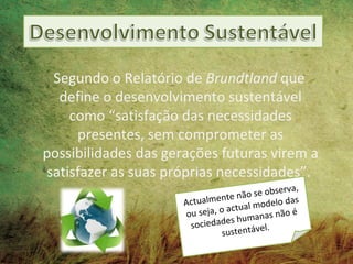 Segundo o Relatório de Brundtland que
   define o desenvolvimento sustentável
     como “satisfação das necessidades
      presentes, sem comprometer as
possibilidades das gerações futuras virem a
 satisfazer as suas próprias necessidades”.
                                                   rva,
                                   te nã o se obse
                      A ctualmen          l modelo
                                                   das
                                     ctua
                      o  u seja, o a     manas nã
                                                   oé
                                    s hu
                        sociedade            el.
                                  sustentáv
 