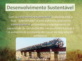 Com o crescimento exponencial, o planeta está a
                      exponencial
   ficar “sobrelotado” e este aumento terá como
   consequências primordiais o esgotamento da
capacidade de satisfação das necessidades básicas e
 o aumento de promoção das taxas de degradação
                     ambiental.
 