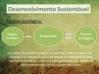 Passivo ecológico:




Se o valor do passivo ecológico for positivo, podemos inferir da
 existência de sobreutilização dos activos ecológicos desse país,
 concluindo então que, não está a ser promovido um modelo de
           desenvolvimento que visa a sustentabilidade.
 