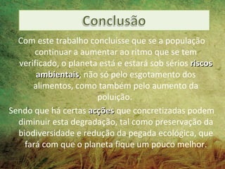 Com este trabalho concluísse que se a população
       continuar a aumentar ao ritmo que se tem
  verificado, o planeta está e estará sob sérios riscos
       ambientais, não só pelo esgotamento dos
       ambientais
      alimentos, como também pelo aumento da
                       poluição.
Sendo que há certas acções que concretizadas podem
  diminuir esta degradação, tal como preservação da
  biodiversidade e redução da pegada ecológica, que
    fará com que o planeta fique um pouco melhor.
 
