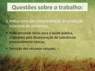 1.Indica uma das consequências da produção
  intensiva de alimentos.
• Pode provocar riscos para a saúde pública,
  originados pela disseminação de substâncias
  potencialmente tóxicas;
• Poluição dos recursos naturais;
 