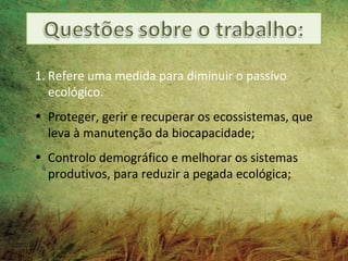 1. Refere uma medida para diminuir o passivo
   ecológico.
• Proteger, gerir e recuperar os ecossistemas, que
  leva à manutenção da biocapacidade;
• Controlo demográfico e melhorar os sistemas
  produtivos, para reduzir a pegada ecológica;
 