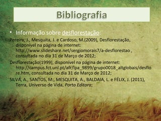 • Informação sobre desflorestação:
Pereira, J., Mesquita, J. e Cardoso, M.(2009), Desflorestação,
   disponível na página de internet:
   http://www.slideshare.net/sergiomorais7/a-desflorestao ,
   consultada no dia 31 de Março de 2012;
Desflorestação(1999), disponível na página de internet:
   http://campus.fct.unl.pt/afr/ipa_9899/grupo0018_altglobais/desflo
   re.htm, consultada no dia 31 de Março de 2012;
SILVA, A., SANTOS, M., MESQUITA, A., BALDAIA, L. e FÉLIX, J. (2011),
   Terra, Universo de Vida, Porto Editora;
 