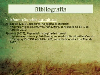 • Informação sobre agricultura:
Wikipédia (2012), disponível na página de internet:
  http://pt.wikipedia.org/wiki/Agricultura, consultada no dia 1 de
  Abril de 2012;
Quercus (2012), disponível na página de internet:
  http://www.quercus.pt/scid/webquercus/defaultArticleViewOne.as
  p?categoryID=631&articleID=1769, consultada no dia 1 de Abril de
  2012;
 