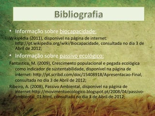 • Informação sobre biocapacidade:
Wikipédia (2011), disponível na página de internet:
  http://pt.wikipedia.org/wiki/Biocapacidade, consultada no dia 3 de
  Abril de 2012;
• Informação sobre passivo ecológico:
Fantastica, M. (2009), Crescimento populacional e pegada ecológica
   como indicador de sustentabilidade, disponível na página de
   internet: http://pt.scribd.com/doc/15408918/Apresentacao-Final,
   consultada no dia 3 de Abril de 2012;
Ribeiro, A. (2008), Passivo Ambiental, disponível na página de
   internet:http://movimentoecologico.blogspot.pt/2008/04/passivo-
   ambiental_01.html, consultada no dia 3 de Abril de 2012;
 