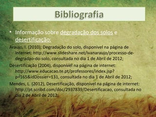 • Informação sobre degradação dos solos e
  desertificação:
Araujo, I. (2010), Degradação do solo, disponível na página de
   internet: http://www.slideshare.net/ivanaraujo/processo-de-
   degradao-do-solo, consultada no dia 1 de Abril de 2012;
Desertificação (2004), disponível na página de internet:
   http://www.educacao.te.pt/professores/index.jsp?
   p=165&idDossier=131, consultada no dia 1 de Abril de 2012;
Mendes, L. (2012), Desertificação, disponível na página de internet:
   http://pt.scribd.com/doc/2937839/Desertificacao, consultada no
   dia 2 de Abril de 2012;
 