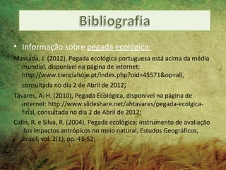 • Informação sobre pegada ecológica:
Massada, J. (2012), Pegada ecológica portuguesa está acima da média
  mundial, disponível na página de internet:
  http://www.cienciahoje.pt/index.php?oid=45571&op=all,
  consultada no dia 2 de Abril de 2012;
Tavares, A. H. (2010), Pegada Ecológica, disponível na página de
   internet: http://www.slideshare.net/ahtavares/pegada-ecolgica-
   final, consultada no dia 2 de Abril de 2012;
Cidin, R. e Silva, R. (2004), Pegada ecológica: instrumento de avaliação
   dos impactos antrópicos no meio natural, Estudos Geográficos,
   Brasil, vol. 2(1), pp. 43-52;
 