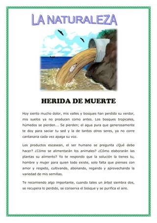 HERIDA DE MUERTE
Hoy siento mucho dolor, mis valles y bosques han perdido su verdor,
mis suelos ya no producen como antes. Los bosques tropicales,
húmedos se pierden…. Se pierden; el agua pura que generosamente
te doy para saciar tu sed y la de tantos otros seres, ya no corre
cantanaria cada vez apaga su voz.
Los productos escasean, el ser humano se pregunta ¿Qué debo
hacer? ¿Cómo se alimentarán los animales? ¿Cómo elaborarán las
plantas su alimento? Yo te respondo que la solución la tienes tu,
hombre y mujer para quien todo existe, solo falta que pienses con
amor y respeto, cultivando, abonando, regando y aprovechando la
variedad de mis semillas.
Te recomiendo algo importante, cuando tales un árbol siembra dos,
se recupera lo perdido, se conserva el bosque y se purifica el aire.
 