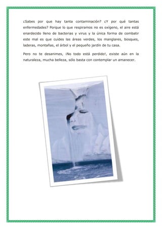 ¿Sabes por que hay tanta contaminación? ¿Y por qué tantas
enfermedades? Porque lo que respiramos no es oxígeno, el aire está
enardecido lleno de bacterias y virus y la única forma de combatir
este mal es que cuides las áreas verdes, los manglares, bosques,
laderas, montañas, el árbol y el pequeño jardín de tu casa.
Pero no te desanimes, ¡No todo está perdido!, existe aún en la
naturaleza, mucha belleza, sólo basta con contemplar un amanecer.
 