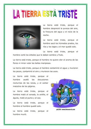 La tierra está triste, porque el
hombre despreció la pureza del aire,
la frescura del agua y el rocío de la
noche.
La tierra está triste, porque el
hombre secó los húmedos prados, los
ríos y los lagos y el mar quedó solo.
La tierra está triste, porque el
hombre cortó los árboles que le daban sombra y fruto.
La tierra está triste, porque el hombre no quiere oler el aroma de las
flores ni mirar volar las bellas mariposas.
La tierra está triste, porque el hombre contaminó el agua y murieron
los peces, contaminó el aire y murieron las aves.
La tierra está triste, porque el
hombre acalló las discusiones
nocturnas de las ranas, y el cantar
matutino de los pájaros.
La tierra está triste, porque el
hombre mató al venado, la ardilla, el
águila, mató al puma y al oso.
La tierra está triste, porque el
hombre el hombre quedó solo.
La tierra está triste, porque el
hombre murió.
 