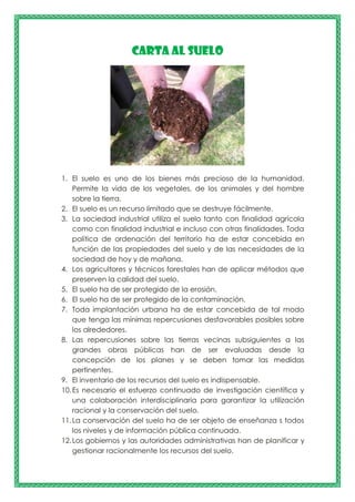 CARTA AL SUELO
1. El suelo es uno de los bienes más precioso de la humanidad.
Permite la vida de los vegetales, de los animales y del hombre
sobre la tierra.
2. El suelo es un recurso limitado que se destruye fácilmente.
3. La sociedad industrial utiliza el suelo tanto con finalidad agrícola
como con finalidad industrial e incluso con otras finalidades. Toda
política de ordenación del territorio ha de estar concebida en
función de las propiedades del suelo y de las necesidades de la
sociedad de hoy y de mañana.
4. Los agricultores y técnicos forestales han de aplicar métodos que
preserven la calidad del suelo.
5. El suelo ha de ser protegido de la erosión.
6. El suelo ha de ser protegido de la contaminación.
7. Toda implantación urbana ha de estar concebida de tal modo
que tenga las mínimas repercusiones desfavorables posibles sobre
los alrededores.
8. Las repercusiones sobre las tierras vecinas subsiguientes a las
grandes obras públicas han de ser evaluadas desde la
concepción de los planes y se deben tomar las medidas
pertinentes.
9. El inventario de los recursos del suelo es indispensable.
10.Es necesario el esfuerzo continuado de investigación científica y
una colaboración interdisciplinaria para garantizar la utilización
racional y la conservación del suelo.
11.La conservación del suelo ha de ser objeto de enseñanza s todos
los niveles y de información pública continuada.
12.Los gobiernos y las autoridades administrativas han de planificar y
gestionar racionalmente los recursos del suelo.
 