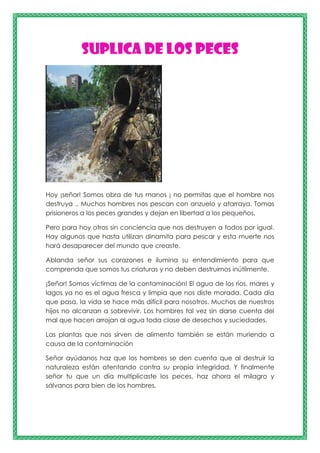 Suplica de los peces
Hoy ¡señor! Somos obra de tus manos ¡ no permitas que el hombre nos
destruya .. Muchos hombres nos pescan con anzuelo y atarraya. Tomas
prisioneros a los peces grandes y dejan en libertad a los pequeños.
Pero para hoy otros sin conciencia que nos destruyen a todos por igual.
Hay algunos que hasta utilizan dinamita para pescar y esta muerte nos
hará desaparecer del mundo que creaste.
Ablanda señor sus corazones e ilumina su entendimiento para que
comprenda que somos tus criaturas y no deben destruirnos inútilmente.
¡Señor! Somos víctimas de la contaminación! El agua de los ríos, mares y
lagos ya no es el agua fresca y limpia que nos diste morada. Cada día
que pasa, la vida se hace más difícil para nosotros. Muchos de nuestros
hijos no alcanzan a sobrevivir. Los hombres tal vez sin darse cuenta del
mal que hacen arrojan al agua toda clase de desechos y suciedades.
Las plantas que nos sirven de alimento también se están muriendo a
causa de la contaminación
Señor ayúdanos haz que los hombres se den cuenta que al destruir la
naturaleza están atentando contra su propia integridad. Y finalmente
señor tu que un día multiplicaste los peces, haz ahora el milagro y
sálvanos para bien de los hombres.
 