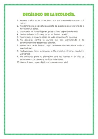 Decálogo de la ecología.
1. Amaras a dios sobre todas las cosas y a la naturaleza como a ti
mismo.
2. No defenderás a la naturaleza solo de palabras sino sobre todo a
través de tus actos,
3. Guardaras las flores vírgenes, pues tu vida depende de ellas.
4. Honras la flora, la fauna y todas las formas de vida.
5. No mataras a ninguna clase de vida por pequeña que sea
6. No pecaras contra la pureza del aire permitiendo a la
acumulación de desechos y basuras.
7. No hurtaras de la tierra su capa de humus condenado al suelo a
la esterilidad.
8. No levantaras falsos testimonios justificando tus crímenes con lucro
y progreso
9. No desearas para tu provecho que las fuentes y los ríos se
envenenen con basura y vertidos industriales
10.No codiciaras cuyos objetos ni adornos cuya fabri
 