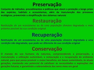 Preservação
Conjunto de métodos, procedimentos e políticas que visem a proteção a longo prazo
das espécies, habitats e ecossistemas, além da manutenção dos processos
ecológicos, prevenindo a simplificação dos sistemas naturais

Restauração
Restituição de um ecossistema ou de uma população silvestre degradada o mais
próximo possível da sua condição original

Recuperação
Restituição de um ecossistema ou de uma população silvestre degradada a uma
condição não degradada, que pode ser diferente de sua condição original

Conservação
O manejo do uso humano da natureza, compreendendo a preservação, a
manutenção, a utilização sustentável, a restauração e a recuperação do ambiente
natural, para que possa produzir o maior benefício, em bases sustentáveis, às atuais
gerações, mantendo seu potencial de satisfazer as necessidades e aspirações das
gerações futuras, e garantindo a sobrevivência dos seres vivos em geral

 