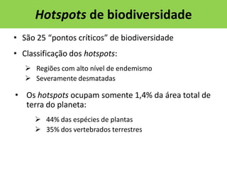 Hotspots de biodiversidade
• São 25 “pontos críticos” de biodiversidade
• Classificação dos hotspots:
 Regiões com alto nível de endemismo
 Severamente desmatadas

• Os hotspots ocupam somente 1,4% da área total de
terra do planeta:
 44% das espécies de plantas
 35% dos vertebrados terrestres

 