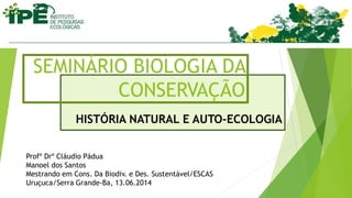 HISTÓRIA NATURAL E AUTO-ECOLOGIA
SEMINÁRIO BIOLOGIA DA
CONSERVAÇÃO
Profº Drº Cláudio Pádua
Manoel dos Santos
Mestrando em Cons. Da Biodiv. e Des. Sustentável/ESCAS
Uruçuca/Serra Grande-Ba, 13.06.2014
 