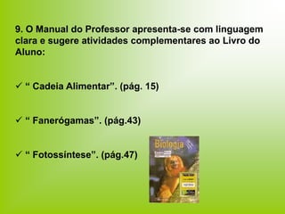 9. O Manual do Professor apresenta-se com linguagem
clara e sugere atividades complementares ao Livro do
Aluno:
 “ Cadeia Alimentar”. (pág. 15)
 “ Fanerógamas”. (pág.43)
 “ Fotossíntese”. (pág.47)
 