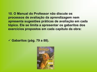 10. O Manual do Professor não discute os
processos de avaliação da aprendizagem nem
apresenta sugestões práticas de avaliação em cada
tópico. Ele se limita a apresentar os gabaritos dos
exercícios propostos em cada capítulo da obra:
 Gabaritos (pág. 79 a 88).
 