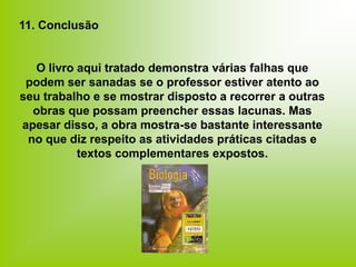 11. Conclusão
O livro aqui tratado demonstra várias falhas que
podem ser sanadas se o professor estiver atento ao
seu trabalho e se mostrar disposto a recorrer a outras
obras que possam preencher essas lacunas. Mas
apesar disso, a obra mostra-se bastante interessante
no que diz respeito as atividades práticas citadas e
textos complementares expostos.
 