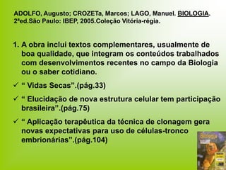 1. A obra inclui textos complementares, usualmente de
boa qualidade, que integram os conteúdos trabalhados
com desenvolvimentos recentes no campo da Biologia
ou o saber cotidiano.
 “ Vidas Secas”.(pág.33)
 “ Elucidação de nova estrutura celular tem participação
brasileira”.(pág.75)
 “ Aplicação terapêutica da técnica de clonagem gera
novas expectativas para uso de células-tronco
embrionárias”.(pág.104)
ADOLFO, Augusto; CROZETa, Marcos; LAGO, Manuel. BIOLOGIA.
2ªed.São Paulo: IBEP, 2005.Coleção Vitória-régia.
 
