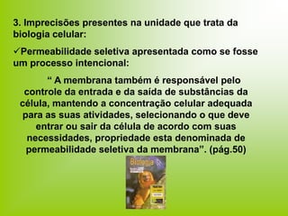 3. Imprecisões presentes na unidade que trata da
biologia celular:
Permeabilidade seletiva apresentada como se fosse
um processo intencional:
“ A membrana também é responsável pelo
controle da entrada e da saída de substâncias da
célula, mantendo a concentração celular adequada
para as suas atividades, selecionando o que deve
entrar ou sair da célula de acordo com suas
necessidades, propriedade esta denominada de
permeabilidade seletiva da membrana”. (pág.50)
 