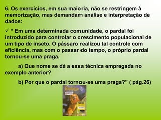 6. Os exercícios, em sua maioria, não se restringem à
memorização, mas demandam análise e interpretação de
dados:
 “ Em uma determinada comunidade, o pardal foi
introduzido para controlar o crescimento populacional de
um tipo de inseto. O pássaro realizou tal controle com
eficiência, mas com o passar do tempo, o próprio pardal
tornou-se uma praga.
a) Que nome se dá a essa técnica empregada no
exemplo anterior?
b) Por que o pardal tornou-se uma praga?” ( pág.26)
 