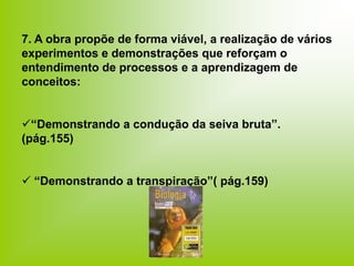 7. A obra propõe de forma viável, a realização de vários
experimentos e demonstrações que reforçam o
entendimento de processos e a aprendizagem de
conceitos:
“Demonstrando a condução da seiva bruta”.
(pág.155)
 “Demonstrando a transpiração”( pág.159)
 