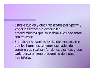Estos estudios y otros realizados por Sperry y
Vogel los llevaron a desarrollar
procedimientos que ayudaban a los pacientes
con epilepsia.
n  En todos los estudios realizados encontraron
que los humanos tenemos dos lados del
cerebro que realizan funciones distintas y que
cada persona tiene predominio de algún
hemisferio.
n 

 