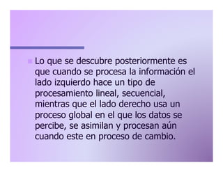 n  Lo

que se descubre posteriormente es
que cuando se procesa la información el
lado izquierdo hace un tipo de
procesamiento lineal, secuencial,
mientras que el lado derecho usa un
proceso global en el que los datos se
percibe, se asimilan y procesan aún
cuando este en proceso de cambio.

 