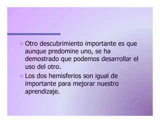 n  Otro

descubrimiento importante es que
aunque predomine uno, se ha
demostrado que podemos desarrollar el
uso del otro.
n  Los dos hemisferios son igual de
importante para mejorar nuestro
aprendizaje.

 