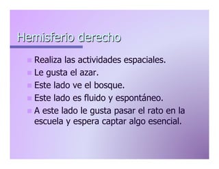 Hemisferio derecho
n  Realiza

las actividades espaciales.
n  Le gusta el azar.
n  Este lado ve el bosque.
n  Este lado es fluido y espontáneo.
n  A este lado le gusta pasar el rato en la
escuela y espera captar algo esencial.

 