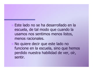 n  Este

lado no se ha desarrollado en la
escuela, de tal modo que cuando la
usamos nos sentimos menos listos,
menos racionales.
n  No quiere decir que este lado no
funcione en la escuela, sino que hemos
perdido nuestra habilidad de ver, oír,
sentir.

 