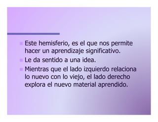 n  Este

hemisferio, es el que nos permite
hacer un aprendizaje significativo.
n  Le da sentido a una idea.
n  Mientras que el lado izquierdo relaciona
lo nuevo con lo viejo, el lado derecho
explora el nuevo material aprendido.

 