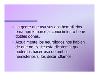 n  La

gente que usa sus dos hemisferios
para aproximarse al conocimiento tiene
dobles dones.
n  Actualmente los neurólogos nos hablan
de que no existe esta dicotomía que
podemos hacer uso de ambos
hemisferios si los desarrollamos.

 