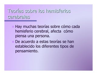 Teorías sobre los hemisferios
cerebrales
n  Hay

muchas teorías sobre cómo cada
hemisferio cerebral, afecta cómo
piensa una persona.
n  De acuerdo a estas teorías se han
establecido los diferentes tipos de
pensamiento.

 