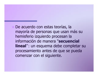 n  De

acuerdo con estas teorías, la
mayoría de personas que usan más su
hemisferio izquierdo procesan la
información de manera "secuencial
lineal : un esquema debe completar su
procesamiento antes de que se pueda
comenzar con el siguiente.

 