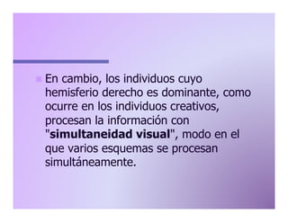 n  En

cambio, los individuos cuyo
hemisferio derecho es dominante, como
ocurre en los individuos creativos,
procesan la información con
"simultaneidad visual", modo en el
que varios esquemas se procesan
simultáneamente.

 