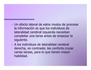 Un efecto lateral de estos modos de procesar
la información es que los individuos de
lateralidad cerebral izquierda necesitan
completar una tarea antes de empezar la
siguiente.
n  A los individuos de lateralidad cerebral
derecha, en contraste, les conforta cruzar
varias tareas, para lo que tienen mayor
habilidad.
n 

 