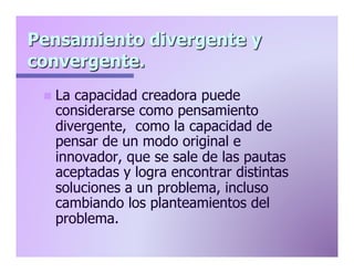 Pensamiento divergente y
convergente.
n  La

capacidad creadora puede
considerarse como pensamiento
divergente, como la capacidad de
pensar de un modo original e
innovador, que se sale de las pautas
aceptadas y logra encontrar distintas
soluciones a un problema, incluso
cambiando los planteamientos del
problema.

 