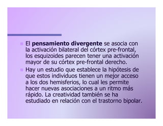 El pensamiento divergente se asocia con
la activación bilateral del córtex pre-frontal,
los esquizoides parecen tener una activación
mayor de su córtex pre-frontal derecho.
n  Hay un estudio que establece la hipótesis de
que estos individuos tienen un mejor acceso
a los dos hemisferios, lo cual les permite
hacer nuevas asociaciones a un ritmo más
rápido. La creatividad también se ha
estudiado en relación con el trastorno bipolar.
n 

 