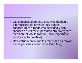 Las personas altamente creativas tienden a
diferenciarse de otras en dos puntos:
conocen muy a fondo esa actividad y son
capaces de utilizar el pensamiento divergente
mediante el lóbulo frontal ( muy importante
en el aspecto creativo).
n  Otro estudio halló que la creatividad es mayor
en las personas esquizoides (Van Gog).
n 

 