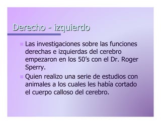 Derecho - izquierdo
n  Las

investigaciones sobre las funciones
derechas e izquierdas del cerebro
empezaron en los 50’s con el Dr. Roger
Sperry.
n  Quien realizo una serie de estudios con
animales a los cuales les había cortado
el cuerpo calloso del cerebro.

 