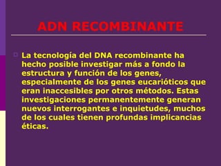 ADN RECOMBINANTE
 La tecnología del DNA recombinante ha
hecho posible investigar más a fondo la
estructura y función de los genes,
especialmente de los genes eucarióticos que
eran inaccesibles por otros métodos. Estas
investigaciones permanentemente generan
nuevos interrogantes e inquietudes, muchos
de los cuales tienen profundas implicancias
éticas.
 