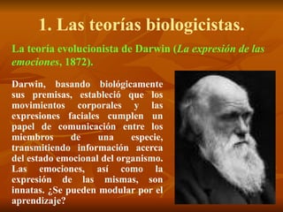 1. Las teorías biologicistas.
La teoría evolucionista de Darwin (La expresión de las
emociones, 1872).
Darwin, basando biológicamente
sus premisas, estableció que los
movimientos corporales y las
expresiones faciales cumplen un
papel de comunicación entre los
miembros de una especie,
transmitiendo información acerca
del estado emocional del organismo.
Las emociones, así como la
expresión de las mismas, son
innatas. ¿Se pueden modular por el
aprendizaje?
 