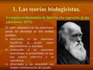 1. Las teorías biologicistas.
El valor adaptativo de las emociones
puede ser abordada de tres formas
posibles:
a) observando si las emociones
benefician al propio sujeto
incrementando su felicidad;
b) observando si las emociones
incrementan la probabilidad de que
una especie sobreviva y se
reproduzca;
c) observando si las emociones son
simples reminiscencias del pasado.
La teoría evolucionista de Darwin (La expresión de las
emociones, 1872).
 