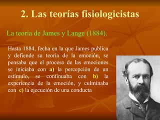 2. Las teorías fisiologicistas
La teoría de James y Lange (1884).
Hasta 1884, fecha en la que James publica
y defiende su teoría de la emoción, se
pensaba que el proceso de las emociones
se iniciaba con a) la percepción de un
estímulo, se continuaba con b) la
experiencia de la emoción, y culminaba
con c) la ejecución de una conducta
 