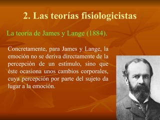 La teoría de James y Lange (1884).
Concretamente, para James y Lange, la
emoción no se deriva directamente de la
percepción de un estímulo, sino que
éste ocasiona unos cambios corporales,
cuya percepción por parte del sujeto da
lugar a la emoción.
2. Las teorías fisiologicistas
 