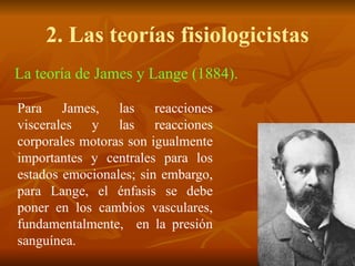 2. Las teorías fisiologicistas
La teoría de James y Lange (1884).
Para James, las reacciones
viscerales y las reacciones
corporales motoras son igualmente
importantes y centrales para los
estados emocionales; sin embargo,
para Lange, el énfasis se debe
poner en los cambios vasculares,
fundamentalmente, en la presión
sanguínea.
 